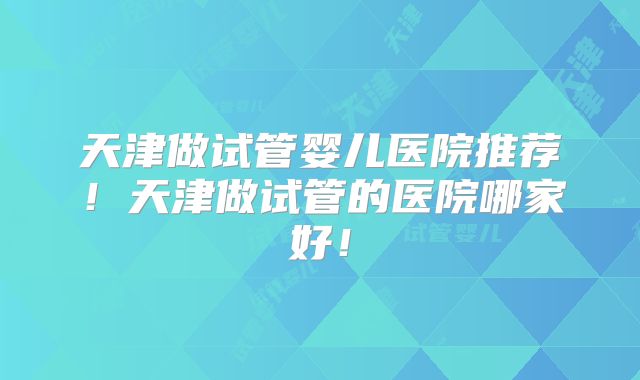 天津做试管婴儿医院推荐！天津做试管的医院哪家好！