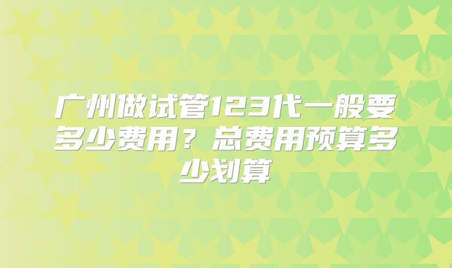 广州做试管123代一般要多少费用？总费用预算多少划算