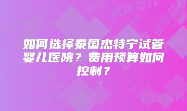 如何选择泰国杰特宁试管婴儿医院？费用预算如何控制？