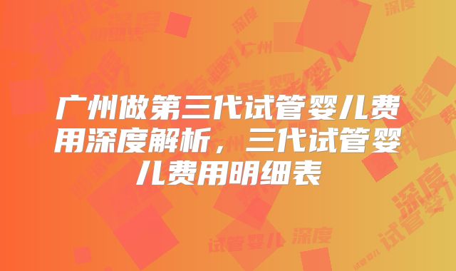 广州做第三代试管婴儿费用深度解析，三代试管婴儿费用明细表