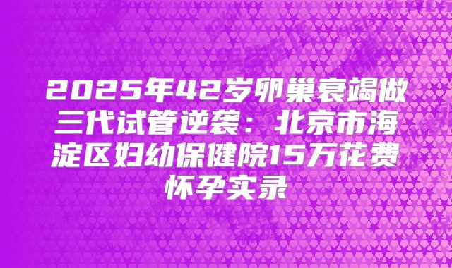 2025年42岁卵巢衰竭做三代试管逆袭：北京市海淀区妇幼保健院15万花费怀孕实录