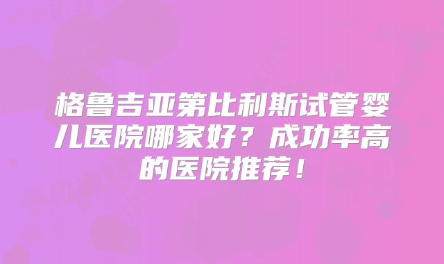 格鲁吉亚第比利斯试管婴儿医院哪家好？成功率高的医院推荐！