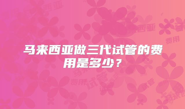 马来西亚做三代试管的费用是多少？