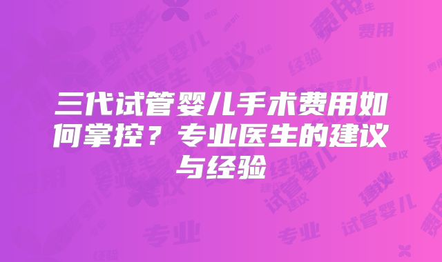 三代试管婴儿手术费用如何掌控？专业医生的建议与经验