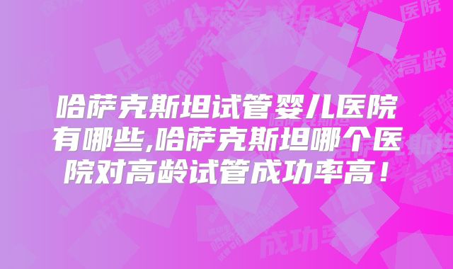 哈萨克斯坦试管婴儿医院有哪些,哈萨克斯坦哪个医院对高龄试管成功率高！