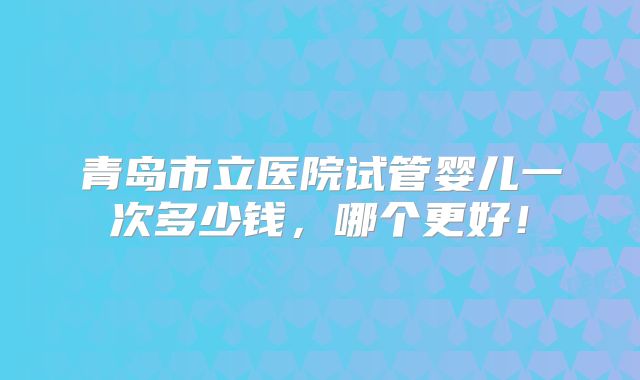 青岛市立医院试管婴儿一次多少钱，哪个更好！