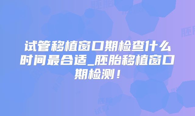 试管移植窗口期检查什么时间最合适_胚胎移植窗口期检测！