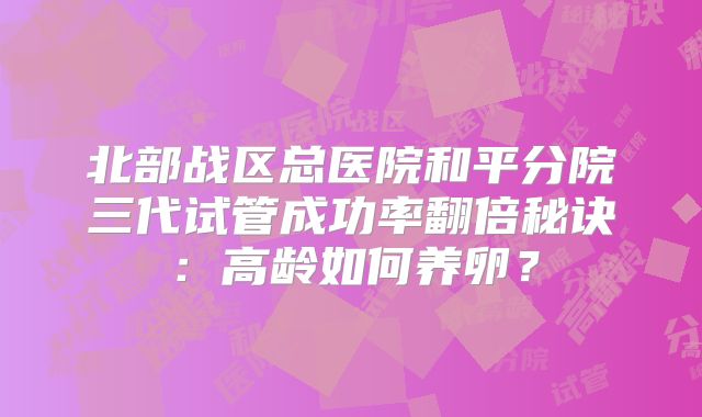 北部战区总医院和平分院三代试管成功率翻倍秘诀：高龄如何养卵？