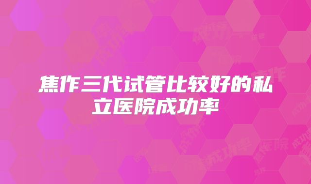 焦作三代试管比较好的私立医院成功率