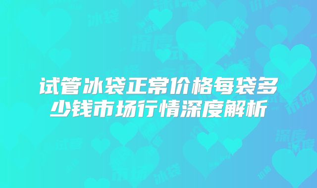 试管冰袋正常价格每袋多少钱市场行情深度解析
