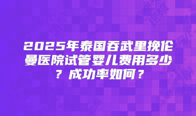 2025年泰国吞武里挽伦曼医院试管婴儿费用多少？成功率如何？