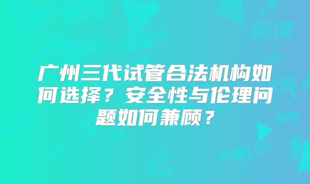 广州三代试管合法机构如何选择？安全性与伦理问题如何兼顾？