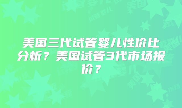 美国三代试管婴儿性价比分析？美国试管3代市场报价？