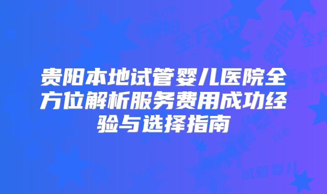 贵阳本地试管婴儿医院全方位解析服务费用成功经验与选择指南