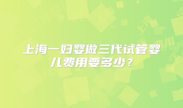 上海一妇婴做三代试管婴儿费用要多少?