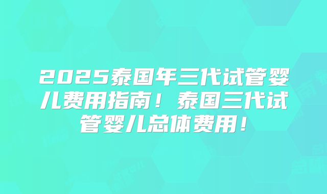 2025泰国年三代试管婴儿费用指南！泰国三代试管婴儿总体费用！