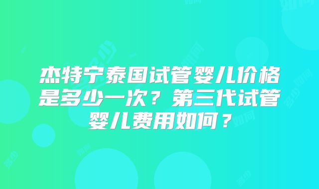 杰特宁泰国试管婴儿价格是多少一次？第三代试管婴儿费用如何？