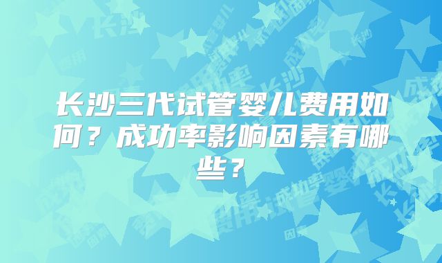 长沙三代试管婴儿费用如何?成功率影响因素有哪些?