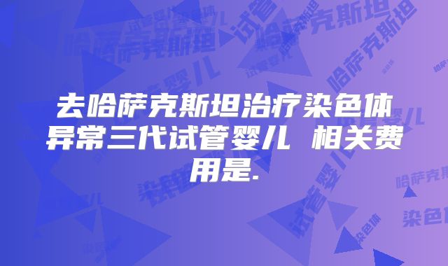 去哈萨克斯坦治疗染色体异常三代试管婴儿 相关费用是.