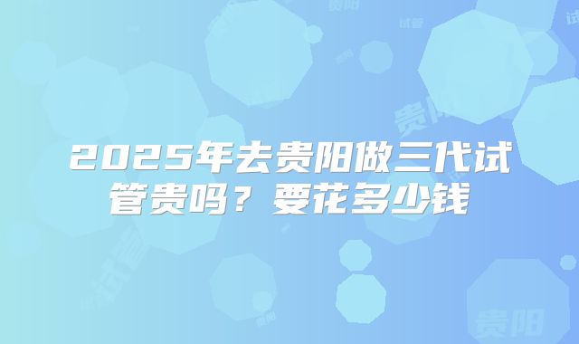 2025年去贵阳做三代试管贵吗？要花多少钱