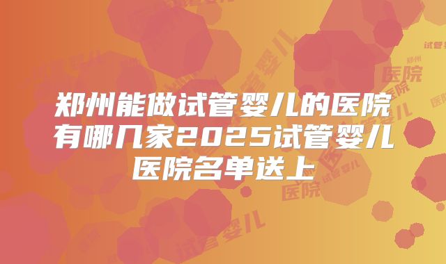郑州能做试管婴儿的医院有哪几家2025试管婴儿医院名单送上