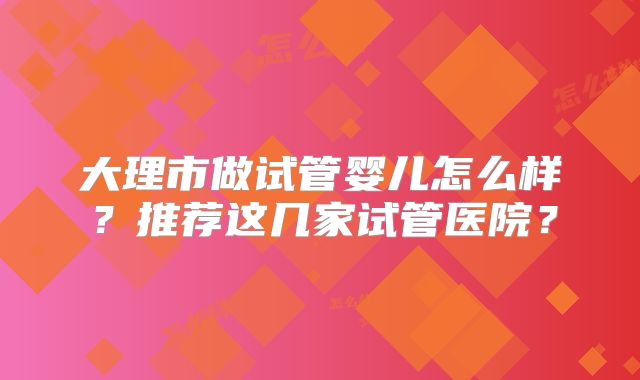 大理市做试管婴儿怎么样?推荐这几家试管医院?