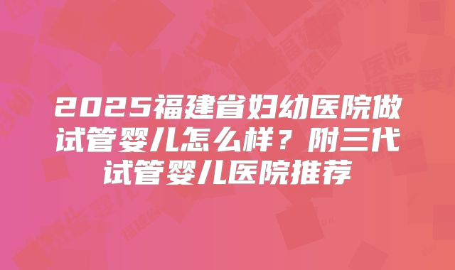 2025福建省妇幼医院做试管婴儿怎么样？附三代试管婴儿医院推荐