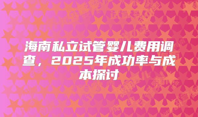 海南私立试管婴儿费用调查，2025年成功率与成本探讨