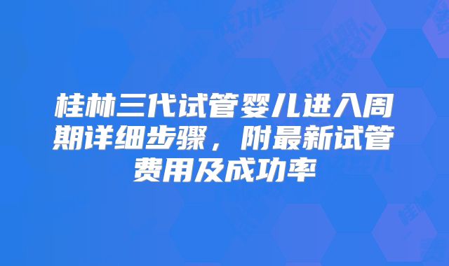 桂林三代试管婴儿进入周期详细步骤，附最新试管费用及成功率