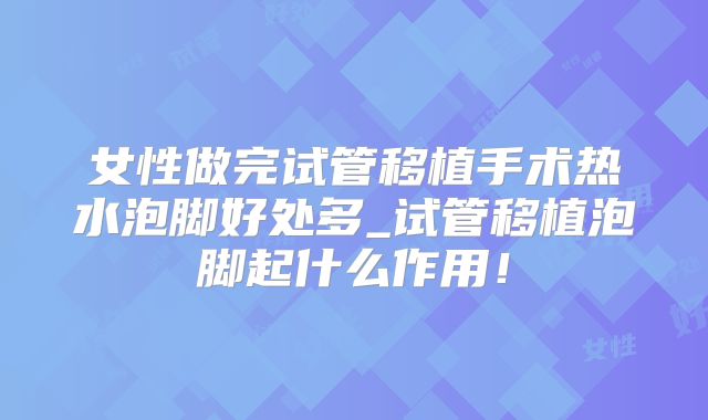女性做完试管移植手术热水泡脚好处多_试管移植泡脚起什么作用!