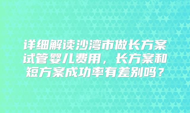 详细解读沙湾市做长方案试管婴儿费用，长方案和短方案成功率有差别吗？