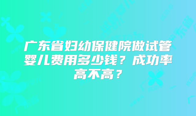 广东省妇幼保健院做试管婴儿费用多少钱?成功率高不高?