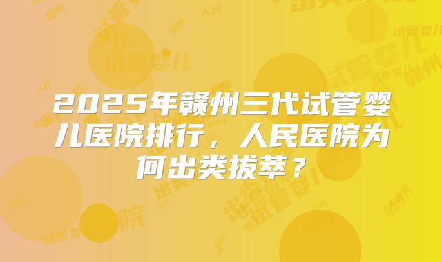 2025年赣州三代试管婴儿医院排行,人民医院为何出类拔萃?