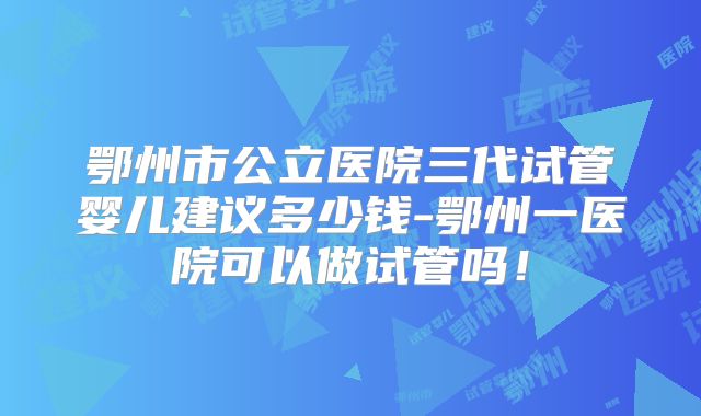 鄂州市公立医院三代试管婴儿建议多少钱-鄂州一医院可以做试管吗！