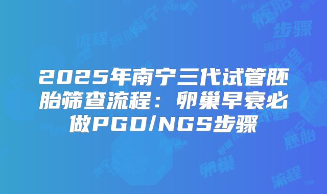 2025年南宁三代试管胚胎筛查流程：卵巢早衰必做PGD/NGS步骤