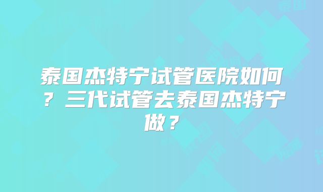 泰国杰特宁试管医院如何？三代试管去泰国杰特宁做？