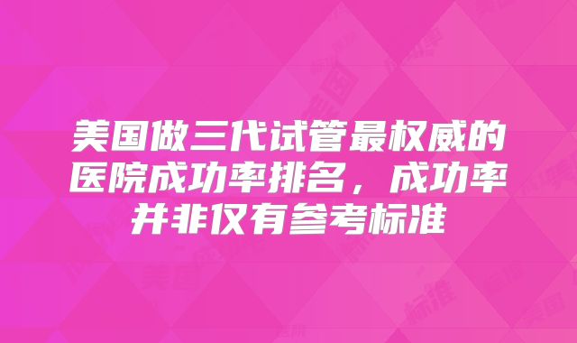 美国做三代试管最权威的医院成功率排名,成功率并非仅有参考标准