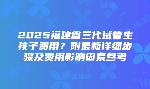 2025福建省三代试管生孩子费用？附最新详细步骤及费用影响因素参考