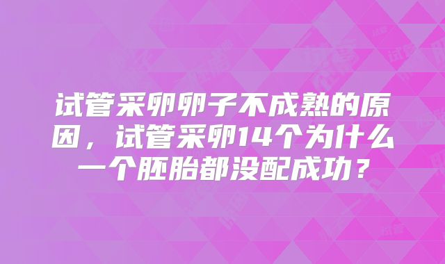 试管采卵卵子不成熟的原因，试管采卵14个为什么一个胚胎都没配成功？