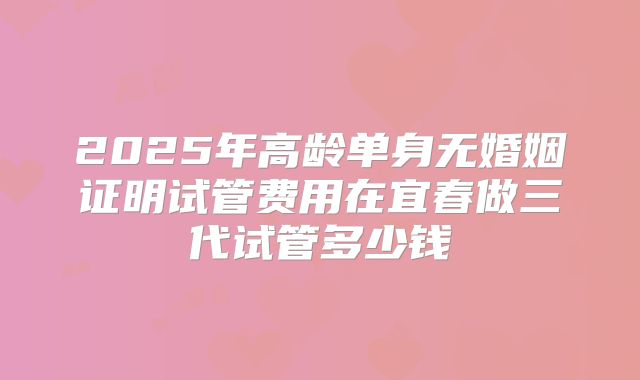 2025年高龄单身无婚姻证明试管费用在宜春做三代试管多少钱