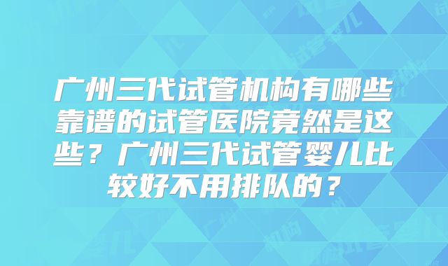 广州三代试管机构有哪些靠谱的试管医院竟然是这些？广州三代试管婴儿比较好不用排队的？