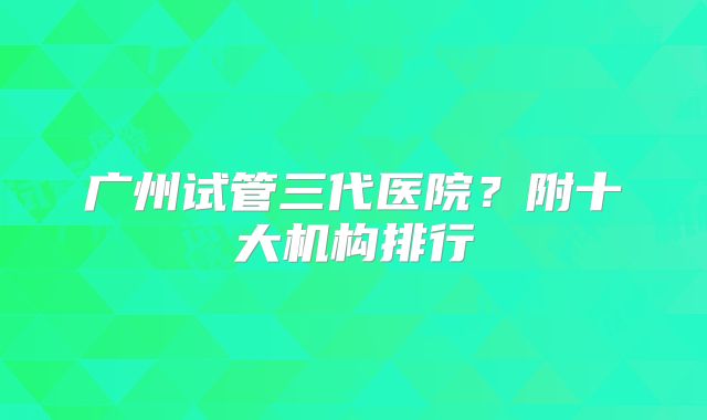 广州试管三代医院？附十大机构排行