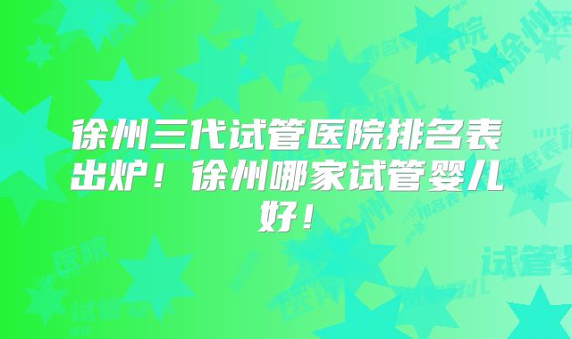 徐州三代试管医院排名表出炉！徐州哪家试管婴儿好！