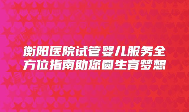 衡阳医院试管婴儿服务全方位指南助您圆生育梦想