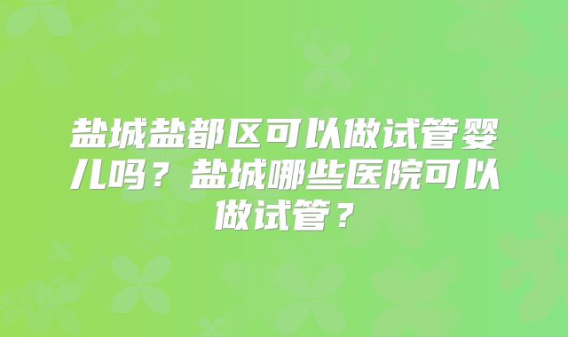盐城盐都区可以做试管婴儿吗？盐城哪些医院可以做试管？
