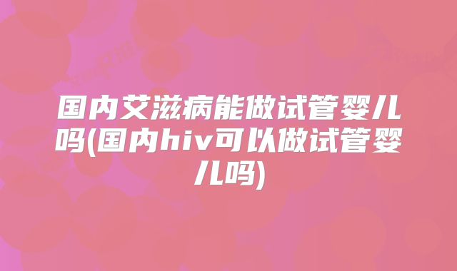 国内艾滋病能做试管婴儿吗(国内hiv可以做试管婴儿吗)
