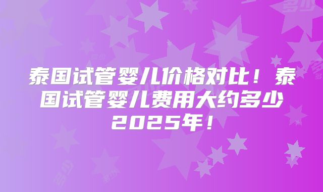 泰国试管婴儿价格对比！泰国试管婴儿费用大约多少2025年！