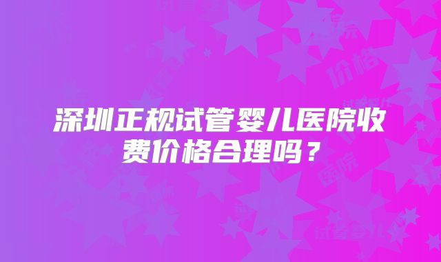 深圳正规试管婴儿医院收费价格合理吗？