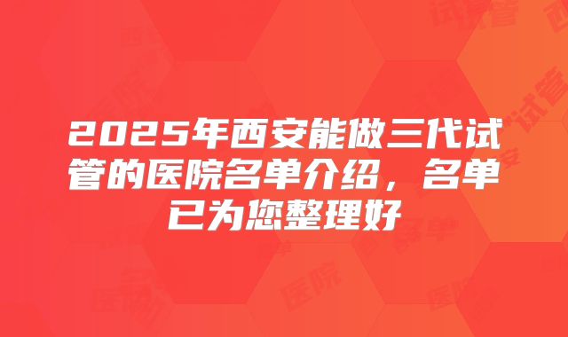 2025年西安能做三代试管的医院名单介绍，名单已为您整理好