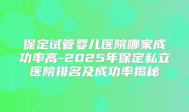 保定试管婴儿医院哪家成功率高-2025年保定私立医院排名及成功率揭秘